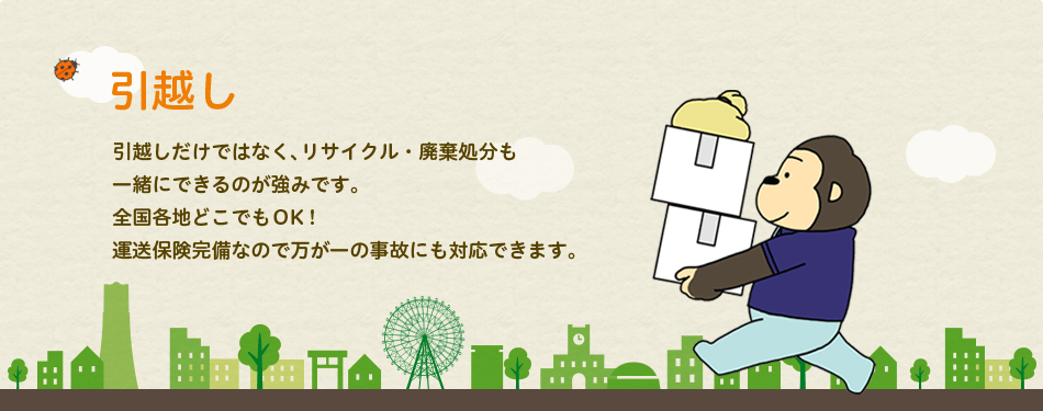 引っ越し:引越しだけではなく、リサイクル・廃棄処分も一緒にできるのが強みです。全国各地どこでもOK!運送保険完備なので万が一の事故にも対応できます。