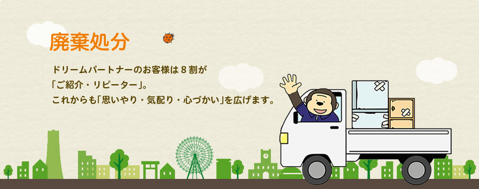 廃棄処分:ドリームパートナーのお客様は8割が「ご紹介・リピーター」。これからも「思いやり・気配り・心づかい」を広げます。